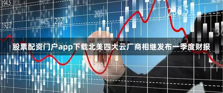 股票配资门户app下载北美四大云厂商相继发布一季度财报