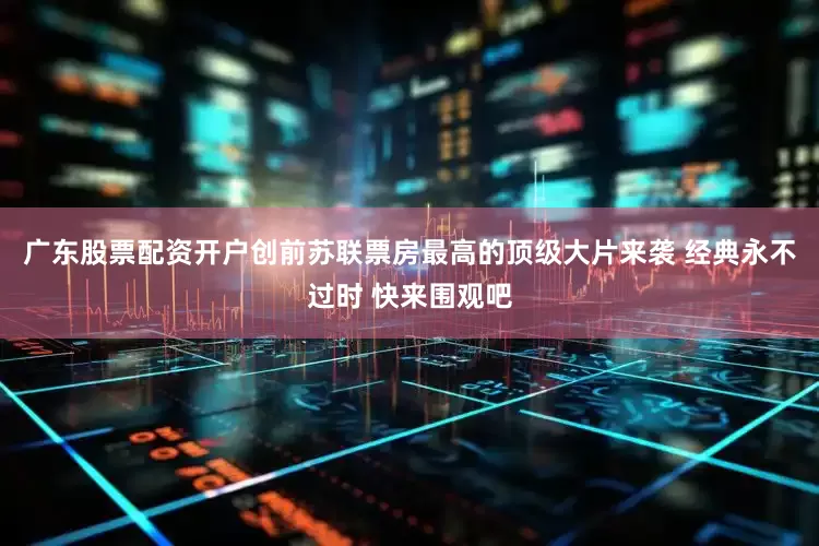 广东股票配资开户创前苏联票房最高的顶级大片来袭 经典永不过时 快来围观吧