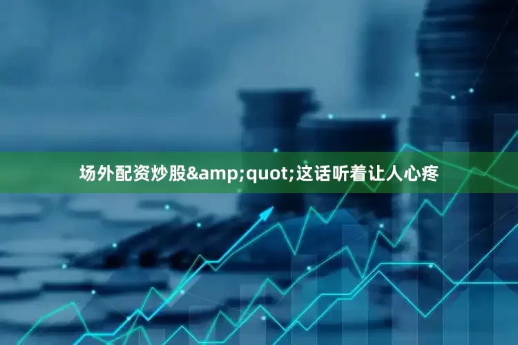 场外配资炒股&quot;这话听着让人心疼