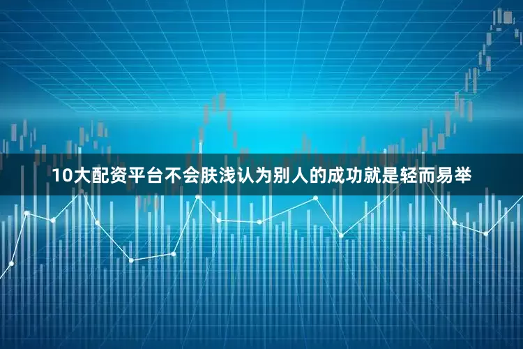 10大配资平台不会肤浅认为别人的成功就是轻而易举