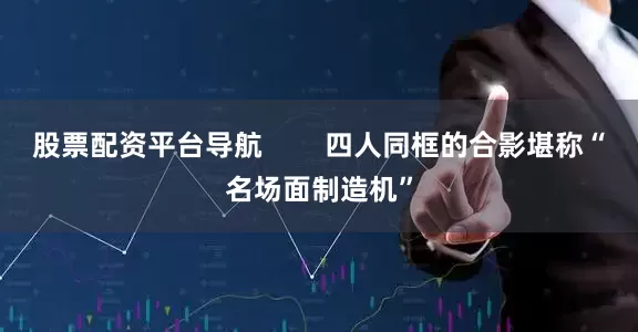股票配资平台导航        四人同框的合影堪称“名场面制造机”